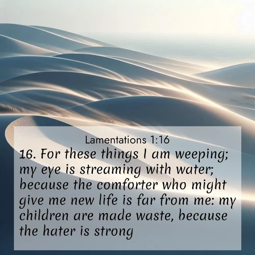 BasicEnglish Lamentations  ; image nature: image with the bible verse :For these things I am weeping; my eye is streaming with water; because the comforter who might give me new life is far from me: my children are made waste, because the hater is strong. ; Admire Bible images representing autumn, with swirling leaves, misty skies, and vibrant trees. These images inspire profound spiritual reflection. Download and share verses like KJV Lamentations 1:16. Current verse is overlayed with the thematic nature scene : Coastal dunes shift slowly beneath constant winds. ; 1:16