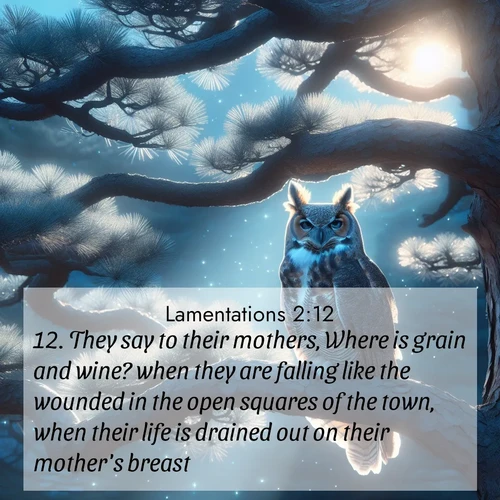BasicEnglish Lamentations  ; image nature: image with the bible verse :They say to their mothers, Where is grain and wine? when they are falling like the wounded in the open squares of the town, when their life is drained out on their mother&#039;s breast. ; Explore Bible verse images highlighting the beauty of spring, with vibrant flowers, butterflies, and blossoming fruit trees. These scenes evoke divine hope and renewal. Download inspiring verses like KJV Lamentations 2:12. Current verse is overlayed with the thematic nature scene : A great horned owl watches from ancient pine branches. Moonlight silvers its silent wings. ; 2:12