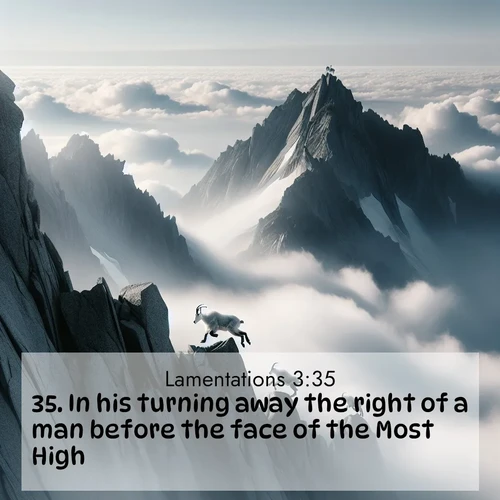 BasicEnglish Lamentations  ; image nature: image with the bible verse :In his turning away the right of a man before the face of the Most High. ; Discover Bible verses beautifully integrated with natural scenes of varied seasons, featuring summer skies, winter snow, autumn leaves, and spring blooms. Each image captures the splendor and peace of God&#039;s creation. Share verses like KJV Lamentations 3:35. Current verse is overlayed with the thematic nature scene : Mountain goats navigate impossible peaks. Clouds swirl beneath their sure feet. ; 3:35