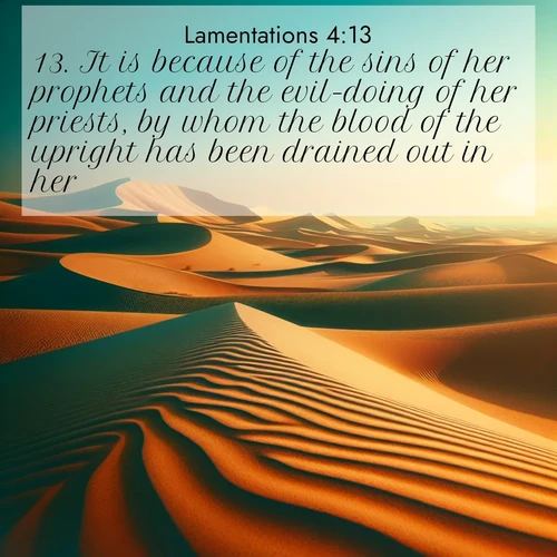 BasicEnglish Lamentations  ; image nature: image with the bible verse :It is because of the sins of her prophets and the evil-doing of her priests, by whom the blood of the upright has been drained out in her. ; Admire our gallery of Bible verse images showcasing divine beauty in nature—whether snowy peaks or serene oceans. Each image is freely downloadable and perfect for personal or spiritual use. Share verses like KJV Lamentations 4:13. Current verse is overlayed with the thematic nature scene : Desert dunes ripple endlessly under the scorching sun, their golden crests sharp against the azure sky. A sidewinder&#039;s tracks weave delicate patterns in the sand. ; 4:13