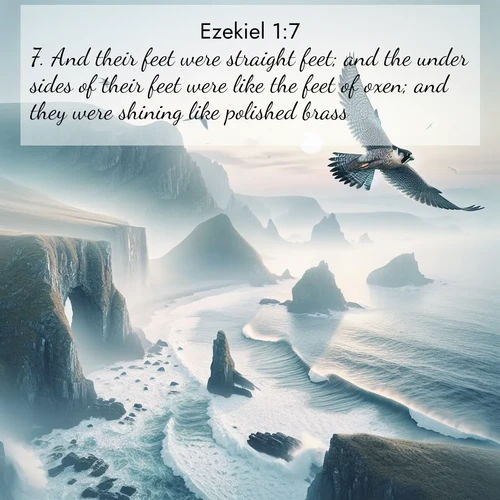 BasicEnglish Ezekiel  ; image nature: image with the bible verse :And their feet were straight feet; and the under sides of their feet were like the feet of oxen; and they were shining like polished brass. ; Discover Bible images adorned with spring landscapes, like tulip fields, cherry blossoms, and green hills. These bright scenes symbolize God&#039;s renewal and grace. Download verses like KJV Ezekiel 1:7. Current verse is overlayed with the thematic nature scene : A peregrine falcon rides thermal currents above coastal cliffs. Waves crash endlessly against the rocks below. ; 1:7