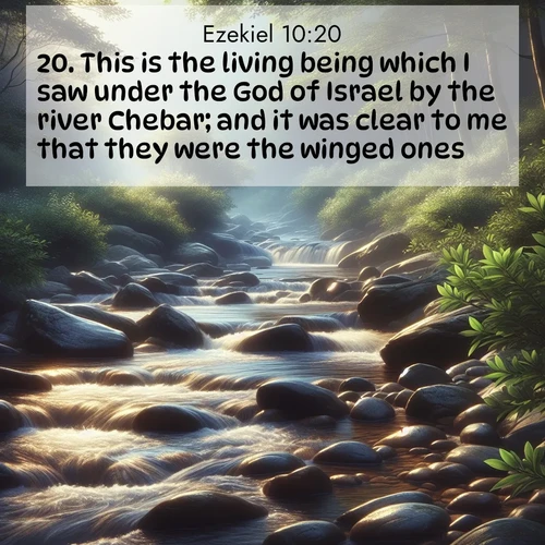 BasicEnglish Ezekiel  ; image nature: image with the bible verse :This is the living being which I saw under the God of Israel by the river Chebar; and it was clear to me that they were the winged ones. ; Admire Bible verse images illustrated by desert scenes, such as sunsets over dunes, majestic rocks, and solitary cacti. These images capture the majesty of God in arid places. Download and share verses like KJV Ezekiel 10:20. Current verse is overlayed with the thematic nature scene : A mountain stream tumbles over smooth rocks between banks of mountain laurel. ; 10:20