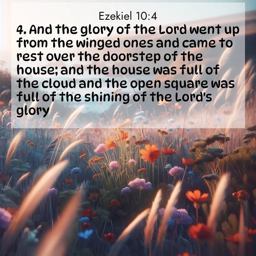 BasicEnglish Ezekiel  ; image nature: image with the bible verse :And the glory of the Lord went up from the winged ones and came to rest over the doorstep of the house; and the house was full of the cloud and the open square was full of the shining of the Lord&#039;s glory. ; Explore our vast collection of images featuring beautifully illustrated Bible verses accompanied by nature photos. Discover inspiring and motivating verses paired with soothing landscapes, like shimmering lakes, majestic mountains, and lush forests. Our images highlight the peaceful beauty of God&#039;s creation with vibrant colors and varied fonts. Download and share verse images like KJV Ezekiel 10:4. Current verse is overlayed with the thematic nature scene : Summer wildflowers wave in the breeze on coastal bluffs. ; 10:4
