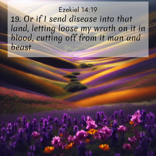 BasicEnglish Ezekiel  ; image nature: image with the bible verse :Or if I send disease into that land, letting loose my wrath on it in blood, cutting off from it man and beast: ; Admire Bible verse images capturing the beauty of beaches, with turquoise waters, palm trees, and peaceful shores. These soothing scenes reflect God&#039;s serenity and majesty. Download and share verses like KJV Ezekiel 14:19. Current verse is overlayed with the thematic nature scene : Spring wildflowers carpet rolling hills in purple and gold. ; 14:19