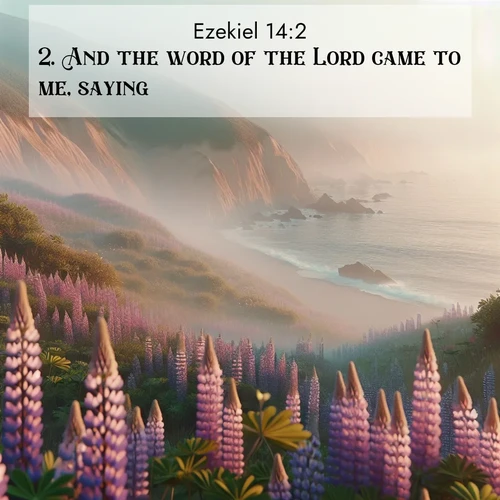 BasicEnglish Ezekiel  ; image nature: image with the bible verse :And the word of the Lord came to me, saying, ; Browse our collection of vibrant Bible verse images set against calming backdrops like tropical shores, quiet woods, and majestic mountains. Download free wallpapers featuring KJV Ezekiel 14:2. Current verse is overlayed with the thematic nature scene : Wild lupines carpet coastal bluffs. Pacific fog rolls in like smoke. ; 14:2