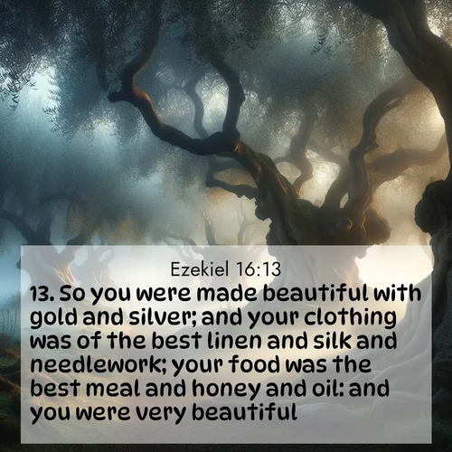 BasicEnglish Ezekiel  ; image nature: image with the bible verse :So you were made beautiful with gold and silver; and your clothing was of the best linen and silk and needlework; your food was the best meal and honey and oil: and you were very beautiful. ; Download Bible verse images featuring vibrant photos of nature, from snowy landscapes to golden deserts. These free images are perfect for phone wallpapers, desktop backgrounds, or sharing. Verses include KJV Ezekiel 16:13. Current verse is overlayed with the thematic nature scene : Mist rolls through an ancient olive grove at dawn. Each gnarled trunk tells stories of centuries past. ; 16:13