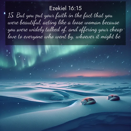 BasicEnglish Ezekiel  ; image nature: image with the bible verse :But you put your faith in the fact that you were beautiful, acting like a loose woman because you were widely talked of, and offering your cheap love to everyone who went by, whoever it might be. ; Explore an inspiring selection of Bible verse images adorned with nature photos, such as starry skies, verdant hills, and golden beaches. Each image reflects the peace and beauty of God&#039;s creation with vibrant colors and varied fonts. Share uplifting verses like KJV Ezekiel 16:15. Current verse is overlayed with the thematic nature scene : Northern lights dance across the frozen tundra in ribbons of green and purple. Snow falls silently on sleeping arctic foxes. ; 16:15