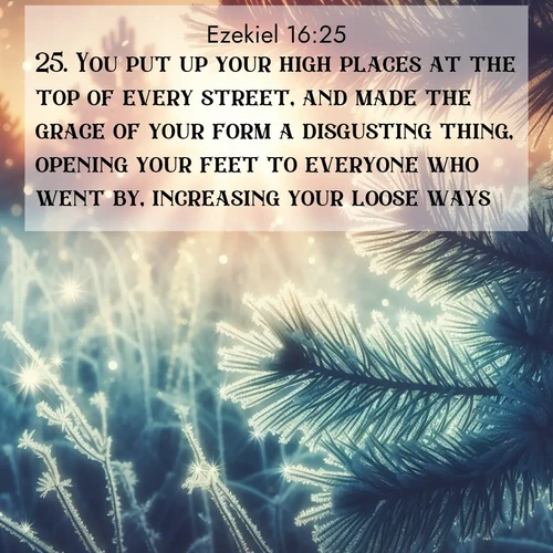 BasicEnglish Ezekiel  ; image nature: image with the bible verse :You put up your high places at the top of every street, and made the grace of your form a disgusting thing, opening your feet to everyone who went by, increasing your loose ways. ; Admire Bible verse images capturing the beauty of beaches, with turquoise waters, palm trees, and peaceful shores. These soothing scenes reflect God&#039;s serenity and majesty. Download and share verses like KJV Ezekiel 16:25. Current verse is overlayed with the thematic nature scene : Morning frost rimes every needle. Weak sun struggles through branches. ; 16:25