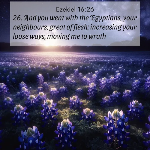BasicEnglish Ezekiel  ; image nature: image with the bible verse :And you went with the Egyptians, your neighbours, great of flesh; increasing your loose ways, moving me to wrath. ; Browse Bible images illustrated by desert landscapes, with endless skies, golden dunes, and isolated palm trees. These images evoke the calm and grandeur of God&#039;s creation. Download inspiring verses like KJV Ezekiel 16:26. Current verse is overlayed with the thematic nature scene : Moonlight illuminates a field of bluebonnets. A warm breeze carries their sweet fragrance across the prairie. ; 16:26