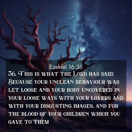 BasicEnglish Ezekiel  ; image nature: image with the bible verse :This is what the Lord has said: Because your unclean behaviour was let loose and your body uncovered in your loose ways with your lovers and with your disgusting images, and for the blood of your children which you gave to them; ; Dive into a gallery of Bible verses illustrated by tropical beach scenes, featuring sparkling waves, seashells, and radiant sunrises. These images evoke divine peace and joy. Download and share inspiring verses like KJV Ezekiel 16:36. Current verse is overlayed with the thematic nature scene : Ancient bristlecone pines twist toward stars. Time stands still in their presence. ; 16:36