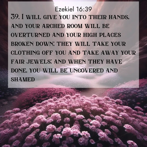 BasicEnglish Ezekiel  ; image nature: image with the bible verse :I will give you into their hands, and your arched room will be overturned and your high places broken down; they will take your clothing off you and take away your fair jewels: and when they have done, you will be uncovered and shamed. ; Download stunning Bible verse images paired with nature scenes like rolling clouds, sparkling waters, and vibrant flower fields. These free images are perfect for spiritual reflection or wallpaper use. Share KJV Ezekiel 16:39. Current verse is overlayed with the thematic nature scene : Desert verbena carpets hidden canyons. Flash flood waters carved these gardens. ; 16:39
