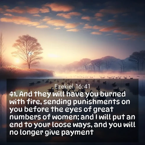 BasicEnglish Ezekiel  ; image nature: image with the bible verse :And they will have you burned with fire, sending punishments on you before the eyes of great numbers of women; and I will put an end to your loose ways, and you will no longer give payment. ; Discover Bible verse images capturing the warmth of summer, with beach landscapes, sunlit fields, and clear skies. These bright scenes reflect divine joy. Share verses like KJV Ezekiel 16:41. Current verse is overlayed with the thematic nature scene : Wild geese rest on still waters. Dawn mist rises like dreams. ; 16:41