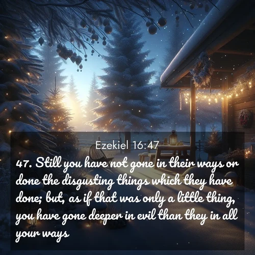 BasicEnglish Ezekiel  ; image nature: image with the bible verse :Still you have not gone in their ways or done the disgusting things which they have done; but, as if that was only a little thing, you have gone deeper in evil than they in all your ways. ; Discover our unique collection of Bible verse images integrated with photos showcasing the majesty of nature, such as rocky mountains, ancient trees, and crystal-clear lakes. These images feature luminous colors and text in varied fonts, reflecting the harmony of God&#039;s creation. Download verses like KJV Ezekiel 16:47. Current verse is overlayed with the thematic nature scene : Winter silence falls with evening snow. ; 16:47