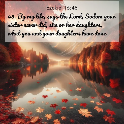 BasicEnglish Ezekiel  ; image nature: image with the bible verse :By my life, says the Lord, Sodom your sister never did, she or her daughters, what you and your daughters have done. ; Browse an inspiring gallery of Bible verse images with nature photos, such as blooming gardens, golden deserts, and shaded forests. The chosen images capture the peaceful and joyful essence of God&#039;s creation, with vibrant colors and harmonious fonts. Share verses like KJV Ezekiel 16:48. Current verse is overlayed with the thematic nature scene : Autumn leaves scatter across mirror-like mountain lakes. ; 16:48