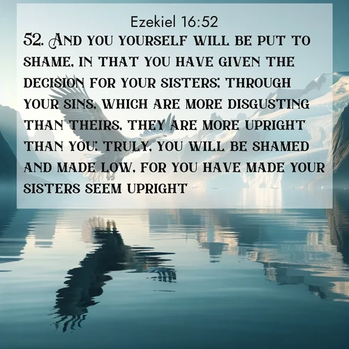 BasicEnglish Ezekiel  ; image nature: image with the bible verse :And you yourself will be put to shame, in that you have given the decision for your sisters; through your sins, which are more disgusting than theirs, they are more upright than you: truly, you will be shamed and made low, for you have made your sisters seem upright. ; Discover inspiring Bible verse images featuring natural wonders like lush forests, sunny horizons, and cascading waterfalls. Perfect for wallpapers or spiritual encouragement. Download verses like KJV Ezekiel 16:52. Current verse is overlayed with the thematic nature scene : A sea eagle soars above fjord waters. Glaciers loom blue in Arctic light. ; 16:52