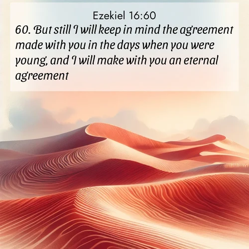 BasicEnglish Ezekiel  ; image nature: image with the bible verse :But still I will keep in mind the agreement made with you in the days when you were young, and I will make with you an eternal agreement. ; Browse high-resolution Bible verse images featuring stunning nature photography, such as radiant sunsets, tranquil rivers, and blooming fields. Perfect for wallpapers or sharing on social media. Download KJV Ezekiel 16:60. Current verse is overlayed with the thematic nature scene : Desert wind sculpts perfect ripples in red sand. Twilight paints the dunes in watercolor hues. ; 16:60