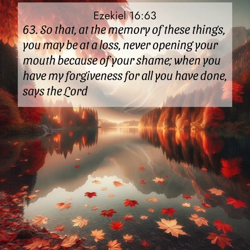 BasicEnglish Ezekiel  ; image nature: image with the bible verse :So that, at the memory of these things, you may be at a loss, never opening your mouth because of your shame; when you have my forgiveness for all you have done, says the Lord. ; Discover beautiful Bible verse images enriched with natural landscapes, from serene beaches to cascading waterfalls. All images are free and ready to download. Share verses such as KJV Ezekiel 16:63. Current verse is overlayed with the thematic nature scene : Autumn leaves scatter across mirror-like mountain lakes. ; 16:63