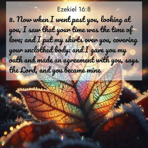 BasicEnglish Ezekiel  ; image nature: image with the bible verse :Now when I went past you, looking at you, I saw that your time was the time of love; and I put my skirts over you, covering your unclothed body: and I gave you my oath and made an agreement with you, says the Lord, and you became mine. ; Admire Bible verse images capturing the beauty of beaches, with turquoise waters, palm trees, and peaceful shores. These soothing scenes reflect God&#039;s serenity and majesty. Download and share verses like KJV Ezekiel 16:8. Current verse is overlayed with the thematic nature scene : Frost crystals form intricate patterns on a fallen leaf. Morning sun transforms them into rainbow prisms. ; 16:8