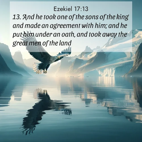 BasicEnglish Ezekiel  ; image nature: image with the bible verse :And he took one of the sons of the king and made an agreement with him; and he put him under an oath, and took away the great men of the land: ; Explore a winter collection of Bible verse images adorned with photos of icy landscapes, frozen waterfalls, and snow-covered forests. These scenes capture divine tranquility and purity. Download inspiring verses like KJV Ezekiel 17:13. Current verse is overlayed with the thematic nature scene : A sea eagle soars above fjord waters. Glaciers loom blue in Arctic light. ; 17:13