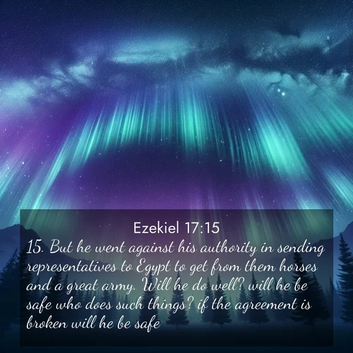 BasicEnglish Ezekiel  ; image nature: image with the bible verse :But he went against his authority in sending representatives to Egypt to get from them horses and a great army. Will he do well? will he be safe who does such things? if the agreement is broken will he be safe? ; Explore a rich collection of Bible verse images beautifully illustrated by natural landscapes, such as colorful skies, towering mountains, and tranquil rivers. The images highlight the serenity of God&#039;s creation with vivid tones and carefully chosen typography. Download and share inspiring verses like KJV Ezekiel 17:15. Current verse is overlayed with the thematic nature scene : Aurora borealis ripples like cosmic curtains. Pine trees stand sentinel beneath the light show. ; 17:15