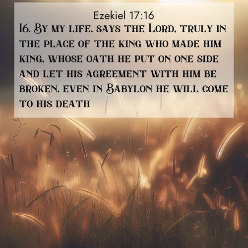 BasicEnglish Ezekiel  ; image nature: image with the bible verse :By my life, says the Lord, truly in the place of the king who made him king, whose oath he put on one side and let his agreement with him be broken, even in Babylon he will come to his death. ; Admire Bible images evoking autumn, with warm colors of fallen leaves, harvested fields, and tranquil woods. These inspiring landscapes reflect the transition and beauty of God&#039;s creation. Download verses like KJV Ezekiel 17:16. Current verse is overlayed with the thematic nature scene : Summer heat brings out cricket songs in meadow grass. ; 17:16