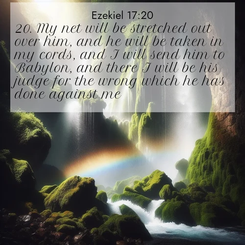 BasicEnglish Ezekiel  ; image nature: image with the bible verse :My net will be stretched out over him, and he will be taken in my cords, and I will send him to Babylon, and there I will be his judge for the wrong which he has done against me. ; Explore our gallery of inspiring Bible verse images showcasing divine beauty through nature. Download scenic images like snowy peaks, lush meadows, or radiant sunsets paired with verses like KJV Ezekiel 17:20. Current verse is overlayed with the thematic nature scene : A waterfall thunders through ancient moss-covered rocks while rainbow mist rises where water meets stone. ; 17:20