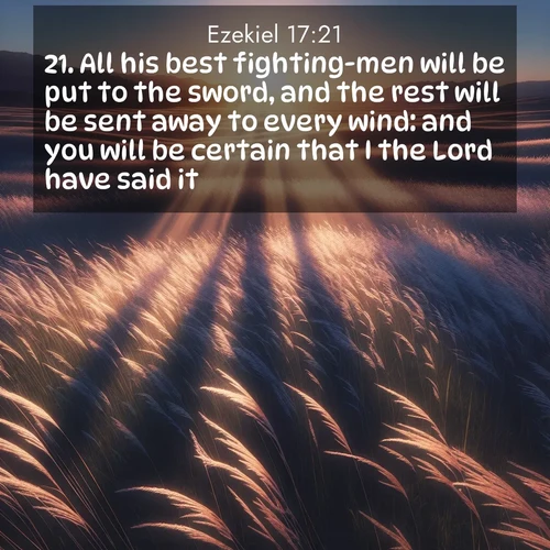 BasicEnglish Ezekiel  ; image nature: image with the bible verse :All his best fighting-men will be put to the sword, and the rest will be sent away to every wind: and you will be certain that I the Lord have said it. ; Discover tranquil Bible verse images enhanced with natural scenery like rippling brooks, snow-covered fields, and sunlit beaches. These free images are perfect for wallpapers or spiritual reflection. Share KJV Ezekiel 17:21. Current verse is overlayed with the thematic nature scene : Summer breeze ripples through fields of prairie grass. ; 17:21