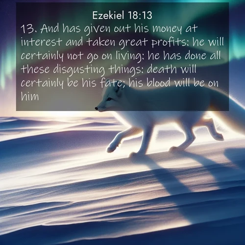 BasicEnglish Ezekiel  ; image nature: image with the bible verse :And has given out his money at interest and taken great profits: he will certainly not go on living: he has done all these disgusting things: death will certainly be his fate; his blood will be on him. ; Explore a collection of Bible verses paired with springtime scenes, featuring blooming flowers, lush meadows, and trees in full bloom. These images symbolize divine renewal and hope. Download inspiring verses like KJV Ezekiel 18:13. Current verse is overlayed with the thematic nature scene : An arctic fox hunts across windswept tundra. Northern lights paint its white coat in pastels. ; 18:13
