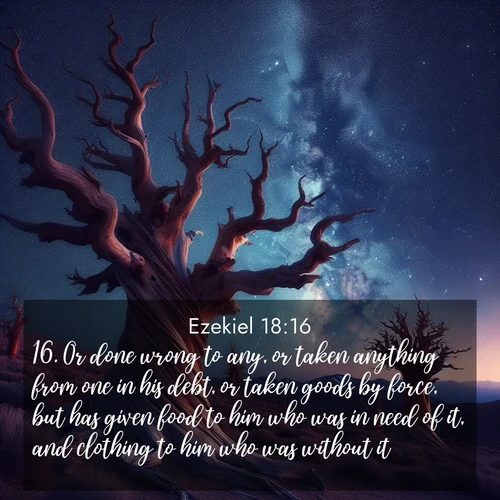 BasicEnglish Ezekiel  ; image nature: image with the bible verse :Or done wrong to any, or taken anything from one in his debt, or taken goods by force, but has given food to him who was in need of it, and clothing to him who was without it; ; Explore a winter collection of Bible verse images adorned with photos of icy landscapes, frozen waterfalls, and snow-covered forests. These scenes capture divine tranquility and purity. Download inspiring verses like KJV Ezekiel 18:16. Current verse is overlayed with the thematic nature scene : Ancient bristlecone pines twist toward stars. Time stands still in their presence. ; 18:16