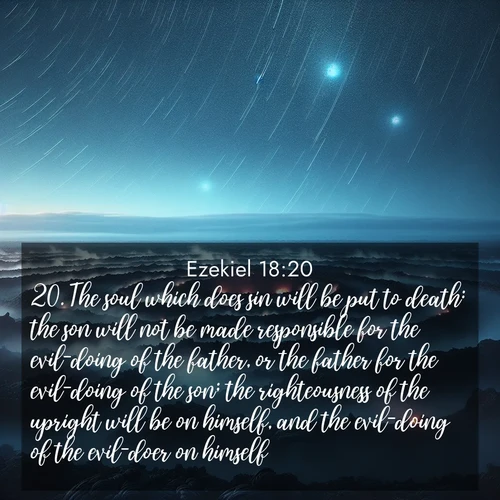 BasicEnglish Ezekiel  ; image nature: image with the bible verse :The soul which does sin will be put to death: the son will not be made responsible for the evil-doing of the father, or the father for the evil-doing of the son; the righteousness of the upright will be on himself, and the evil-doing of the evil-doer on himself. ; Discover Bible images capturing the splendor of deserts, with golden dunes, vast skies, and peaceful oases. These landscapes highlight the grandeur and serenity of God&#039;s creation. Share verses like KJV Ezekiel 18:20. Current verse is overlayed with the thematic nature scene : Volcanic steam rises through a field of black lava. Stars wheel overhead in the thin air. ; 18:20