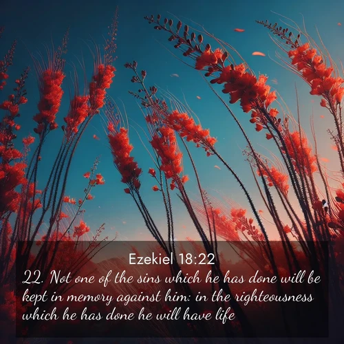 BasicEnglish Ezekiel  ; image nature: image with the bible verse :Not one of the sins which he has done will be kept in memory against him: in the righteousness which he has done he will have life. ; Download Bible verse images paired with breathtaking nature photos like golden deserts, shimmering seas, and blossoming orchards. These high-quality, free images are perfect for wallpapers or sharing. Verses include KJV Ezekiel 18:22. Current verse is overlayed with the thematic nature scene : Desert ocotillo flames against blue sky. Wind sings through its scarlet blooms. ; 18:22