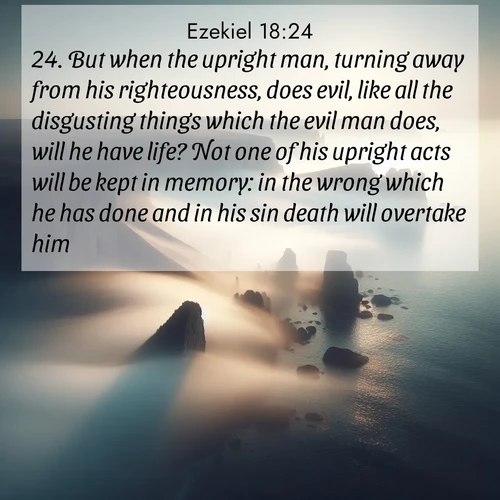 BasicEnglish Ezekiel  ; image nature: image with the bible verse :But when the upright man, turning away from his righteousness, does evil, like all the disgusting things which the evil man does, will he have life? Not one of his upright acts will be kept in memory: in the wrong which he has done and in his sin death will overtake him. ; Download inspiring Bible verse images featuring stunning natural vistas, from tropical islands to rolling hills. These free images make perfect wallpapers or gifts. Share verses like KJV Ezekiel 18:24. Current verse is overlayed with the thematic nature scene : Coastal fog reveals and conceals seaside cliffs. ; 18:24
