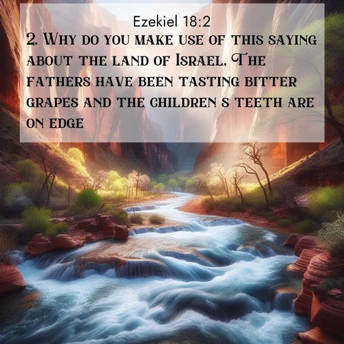BasicEnglish Ezekiel  ; image nature: image with the bible verse :Why do you make use of this saying about the land of Israel, The fathers have been tasting bitter grapes and the children&#039;s teeth are on edge? ; Download Bible verse images featuring vibrant photos of nature, from snowy landscapes to golden deserts. These free images are perfect for phone wallpapers, desktop backgrounds, or sharing. Verses include KJV Ezekiel 18:2. Current verse is overlayed with the thematic nature scene : Spring floods transform a desert canyon into a rushing river. ; 18:2
