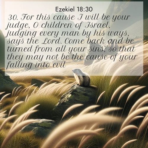BasicEnglish Ezekiel  ; image nature: image with the bible verse :For this cause I will be your judge, O children of Israel, judging every man by his ways, says the Lord. Come back and be turned from all your sins; so that they may not be the cause of your falling into evil. ; Explore a collection of Bible verses paired with springtime scenes, featuring blooming flowers, lush meadows, and trees in full bloom. These images symbolize divine renewal and hope. Download inspiring verses like KJV Ezekiel 18:30. Current verse is overlayed with the thematic nature scene : Mountain meadow grasses bend in alpine wind. Marmots whistle warnings from rocky outcrops. ; 18:30