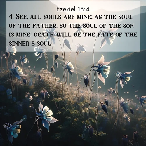 BasicEnglish Ezekiel  ; image nature: image with the bible verse :See, all souls are mine; as the soul of the father, so the soul of the son is mine: death will be the fate of the sinner&#039;s soul. ; Admire stunning Bible verse images paired with photos of peaceful landscapes, such as foggy mornings, serene rivers, and blooming gardens. Download these free images and share verses like KJV Ezekiel 18:4. Current verse is overlayed with the thematic nature scene : Wild columbines dance on impossibly thin stems. Mountain breezes carry their perfume. ; 18:4