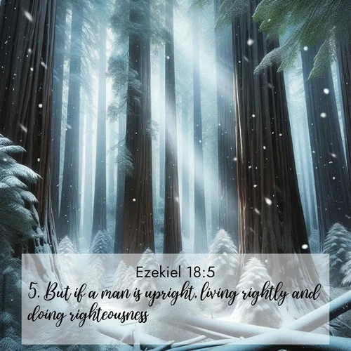 BasicEnglish Ezekiel  ; image nature: image with the bible verse :But if a man is upright, living rightly and doing righteousness, ; Admire our gallery of Bible verse images paired with serene nature photography, featuring starlit skies, golden sands, and blooming wildflowers. Download and share verses like KJV Ezekiel 18:5. Current verse is overlayed with the thematic nature scene : Snow falls silently on ancient redwoods. Shafts of light pierce through to illuminate the forest floor. ; 18:5