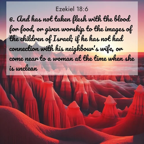 BasicEnglish Ezekiel  ; image nature: image with the bible verse :And has not taken flesh with the blood for food, or given worship to the images of the children of Israel; if he has not had connection with his neighbour&#039;s wife, or come near to a woman at the time when she is unclean; ; Admire Bible verse images illustrated by desert scenes, such as sunsets over dunes, majestic rocks, and solitary cacti. These images capture the majesty of God in arid places. Download and share verses like KJV Ezekiel 18:6. Current verse is overlayed with the thematic nature scene : Wind-carved hoodoos stand like sentinels in the painted desert. Their red-rock spires catch the last rays of sunset. ; 18:6