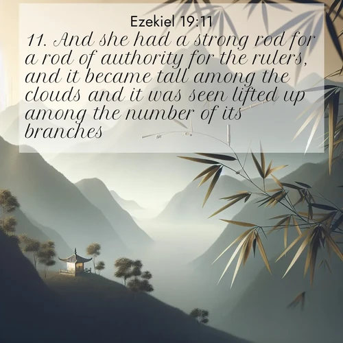 BasicEnglish Ezekiel  ; image nature: image with the bible verse :And she had a strong rod for a rod of authority for the rulers, and it became tall among the clouds and it was seen lifted up among the number of its branches. ; Explore a unique collection of Bible verses illustrated by winter landscapes, such as snowy mountains, frosty forests, and starry skies. These images capture the peace and beauty of winter. Share verses like KJV Ezekiel 19:11. Current verse is overlayed with the thematic nature scene : Bamboo leaves whisper secrets in mountain wind. A temple bell rings in the distance. ; 19:11