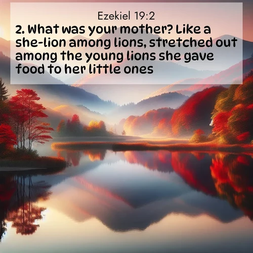 BasicEnglish Ezekiel  ; image nature: image with the bible verse :What was your mother? Like a she-lion among lions, stretched out among the young lions she gave food to her little ones. ; Admire our free collection of Bible verse images with beautiful landscapes like sunlit forests, rippling waters, and radiant dawns. Each verse, such as KJV Ezekiel 19:2, is ready to download and share. Current verse is overlayed with the thematic nature scene : Autumn colors reflect in a still mountain lake at sunrise. ; 19:2