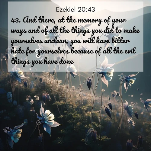 BasicEnglish Ezekiel  ; image nature: image with the bible verse :And there, at the memory of your ways and of all the things you did to make yourselves unclean, you will have bitter hate for yourselves because of all the evil things you have done. ; Explore Bible verse images beautifully illustrated with spring scenes, such as blooming meadows, trees in full bloom, and tranquil streams. These landscapes convey divine hope and vitality. Download and share verses like KJV Ezekiel 20:43. Current verse is overlayed with the thematic nature scene : Wild columbines dance on impossibly thin stems. Mountain breezes carry their perfume. ; 20:43