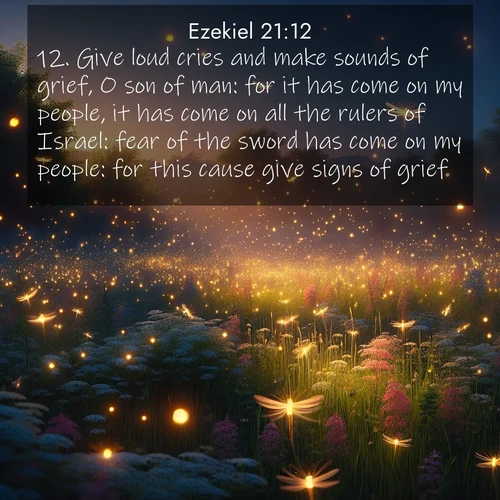 BasicEnglish Ezekiel  ; image nature: image with the bible verse :Give loud cries and make sounds of grief, O son of man: for it has come on my people, it has come on all the rulers of Israel: fear of the sword has come on my people: for this cause give signs of grief. ; Admire stunning Bible verse images paired with photos of peaceful landscapes, such as foggy mornings, serene rivers, and blooming gardens. Download these free images and share verses like KJV Ezekiel 21:12. Current verse is overlayed with the thematic nature scene : Fireflies dance above a spring meadow filled with singing crickets. ; 21:12