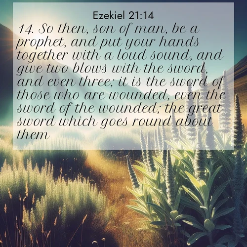 BasicEnglish Ezekiel  ; image nature: image with the bible verse :So then, son of man, be a prophet, and put your hands together with a loud sound, and give two blows with the sword, and even three; it is the sword of those who are wounded, even the sword of the wounded; the great sword which goes round about them. ; Discover Bible images capturing the essence of autumn, with wooded paths, golden fields, and swirling leaves. These scenes reflect the changing beauty of God&#039;s creation. Download verses like KJV Ezekiel 21:14. Current verse is overlayed with the thematic nature scene : Summer heat brings out the scent of sage in mountain meadows. ; 21:14