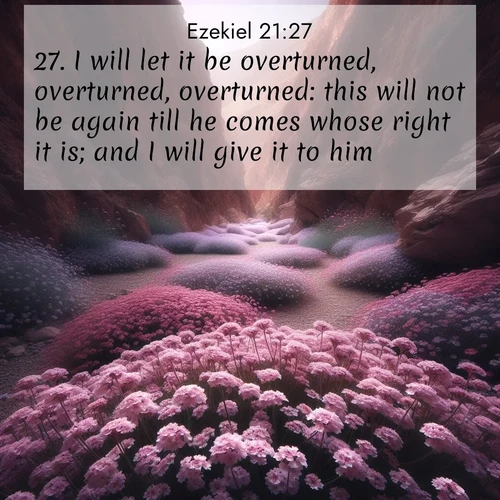 BasicEnglish Ezekiel  ; image nature: image with the bible verse :I will let it be overturned, overturned, overturned: this will not be again till he comes whose right it is; and I will give it to him. ; Explore our vast collection of images featuring beautifully illustrated Bible verses accompanied by nature photos. Discover inspiring and motivating verses paired with soothing landscapes, like shimmering lakes, majestic mountains, and lush forests. Our images highlight the peaceful beauty of God&#039;s creation with vibrant colors and varied fonts. Download and share verse images like KJV Ezekiel 21:27. Current verse is overlayed with the thematic nature scene : Desert verbena carpets hidden canyons. Flash flood waters carved these gardens. ; 21:27