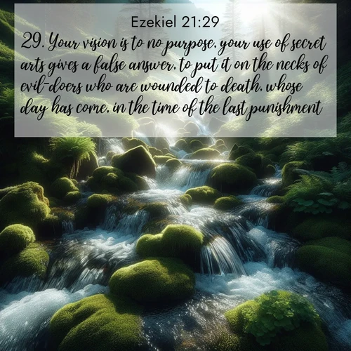 BasicEnglish Ezekiel  ; image nature: image with the bible verse :Your vision is to no purpose, your use of secret arts gives a false answer, to put it on the necks of evil-doers who are wounded to death, whose day has come, in the time of the last punishment. ; Explore a collection of free Bible verse images paired with serene landscapes like golden beaches, verdant forests, and clear blue skies. Each image is ideal for desktop or phone wallpapers. Share verses like KJV Ezekiel 21:29. Current verse is overlayed with the thematic nature scene : Mountain streams tumble through moss. Sunlight creates crystal prisms. ; 21:29