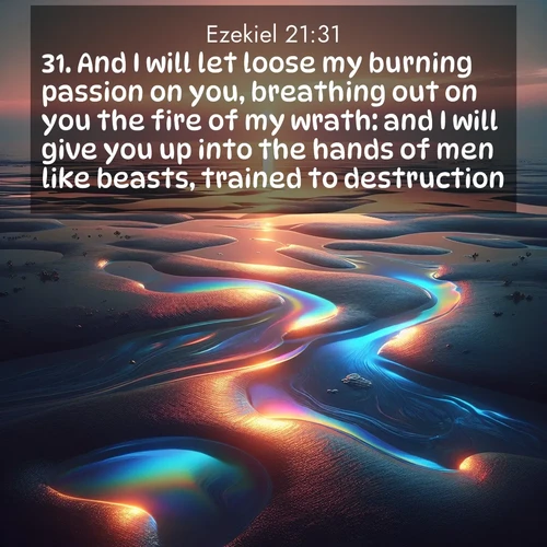 BasicEnglish Ezekiel  ; image nature: image with the bible verse :And I will let loose my burning passion on you, breathing out on you the fire of my wrath: and I will give you up into the hands of men like beasts, trained to destruction. ; Explore a unique collection of Bible verses illustrated by winter landscapes, such as snowy mountains, frosty forests, and starry skies. These images capture the peace and beauty of winter. Share verses like KJV Ezekiel 21:31. Current verse is overlayed with the thematic nature scene : Tidal pools reflect sunset colors at low tide. ; 21:31