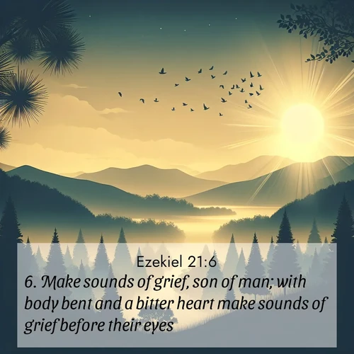 BasicEnglish Ezekiel  ; image nature: image with the bible verse :Make sounds of grief, son of man; with body bent and a bitter heart make sounds of grief before their eyes. ; Browse our collection of Bible verses paired with captivating photos of God’s creation, like crystal-clear lakes, majestic cliffs, and colorful skies. All images are free for download and sharing. Verse examples include KJV Ezekiel 21:6. Current verse is overlayed with the thematic nature scene : Morning mist reveals hidden valleys. Birdsong heralds the dawn. ; 21:6