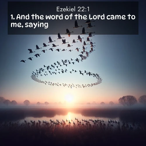 BasicEnglish Ezekiel  ; image nature: image with the bible verse :And the word of the Lord came to me, saying, ; Admire Bible verse images illustrated by summer photos, such as sunny beaches, sparkling waves, and swaying palm trees. These bright scenes highlight the joy and warmth of God&#039;s creation. Download and share verses like KJV Ezekiel 22:1. Current verse is overlayed with the thematic nature scene : Wild geese arrow through dawn sky. Their calls wake sleeping marshes. ; 22:1
