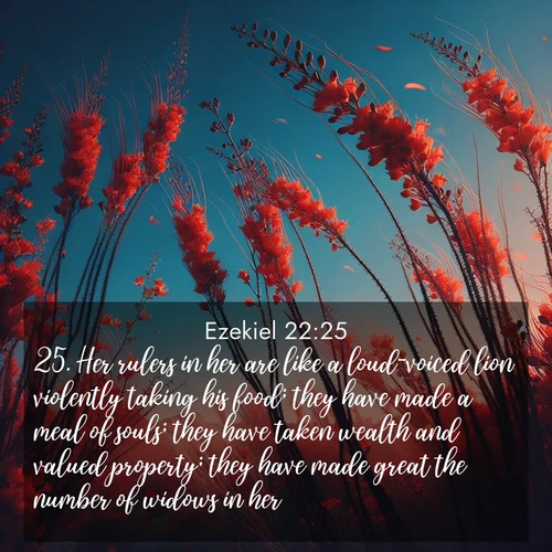BasicEnglish Ezekiel  ; image nature: image with the bible verse :Her rulers in her are like a loud-voiced lion violently taking his food; they have made a meal of souls; they have taken wealth and valued property; they have made great the number of widows in her. ; Explore our gallery of inspiring Bible verse images showcasing divine beauty through nature. Download scenic images like snowy peaks, lush meadows, or radiant sunsets paired with verses like KJV Ezekiel 22:25. Current verse is overlayed with the thematic nature scene : Desert ocotillo flames against blue sky. Wind sings through its scarlet blooms. ; 22:25