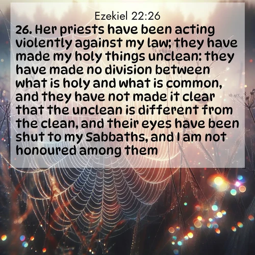 BasicEnglish Ezekiel  ; image nature: image with the bible verse :Her priests have been acting violently against my law; they have made my holy things unclean: they have made no division between what is holy and what is common, and they have not made it clear that the unclean is different from the clean, and their eyes have been shut to my Sabbaths, and I am not honoured among them. ; Explore a stunning collection of Bible verse images featuring picturesque scenery like sun-drenched meadows, tranquil lakes, and majestic forests. All images are free to download and share. Verses include KJV Ezekiel 22:26. Current verse is overlayed with the thematic nature scene : Morning fog reveals spider web galaxies. Dew drops catch rainbow light. ; 22:26