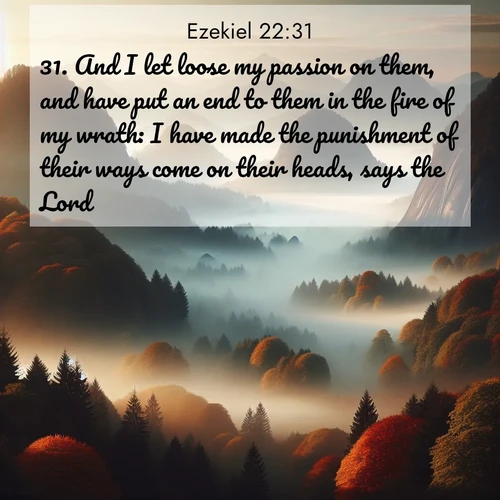 BasicEnglish Ezekiel  ; image nature: image with the bible verse :And I let loose my passion on them, and have put an end to them in the fire of my wrath: I have made the punishment of their ways come on their heads, says the Lord. ; Admire Bible verse images featuring tranquil rivers, golden fields, and starry heavens. These free-to-download images make inspiring wallpapers or thoughtful gifts. Download KJV Ezekiel 22:31 now. Current verse is overlayed with the thematic nature scene : Autumn fog rolls through valleys between ancient rounded mountains. ; 22:31